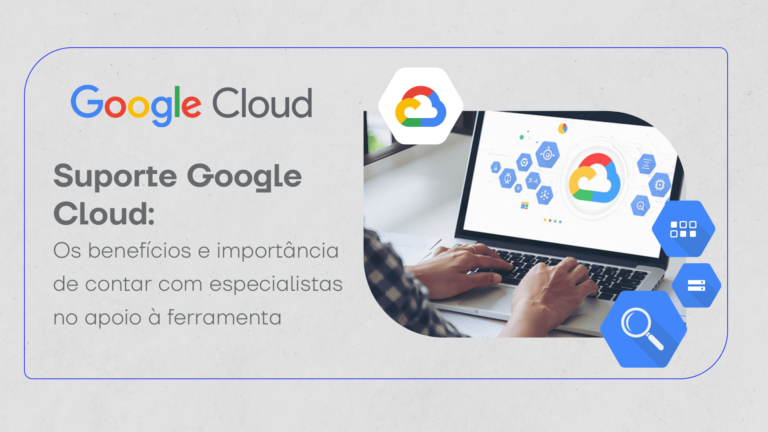 Suporte Google Cloud: os benefícios e importância de contar com especialistas no apoio à ferramenta